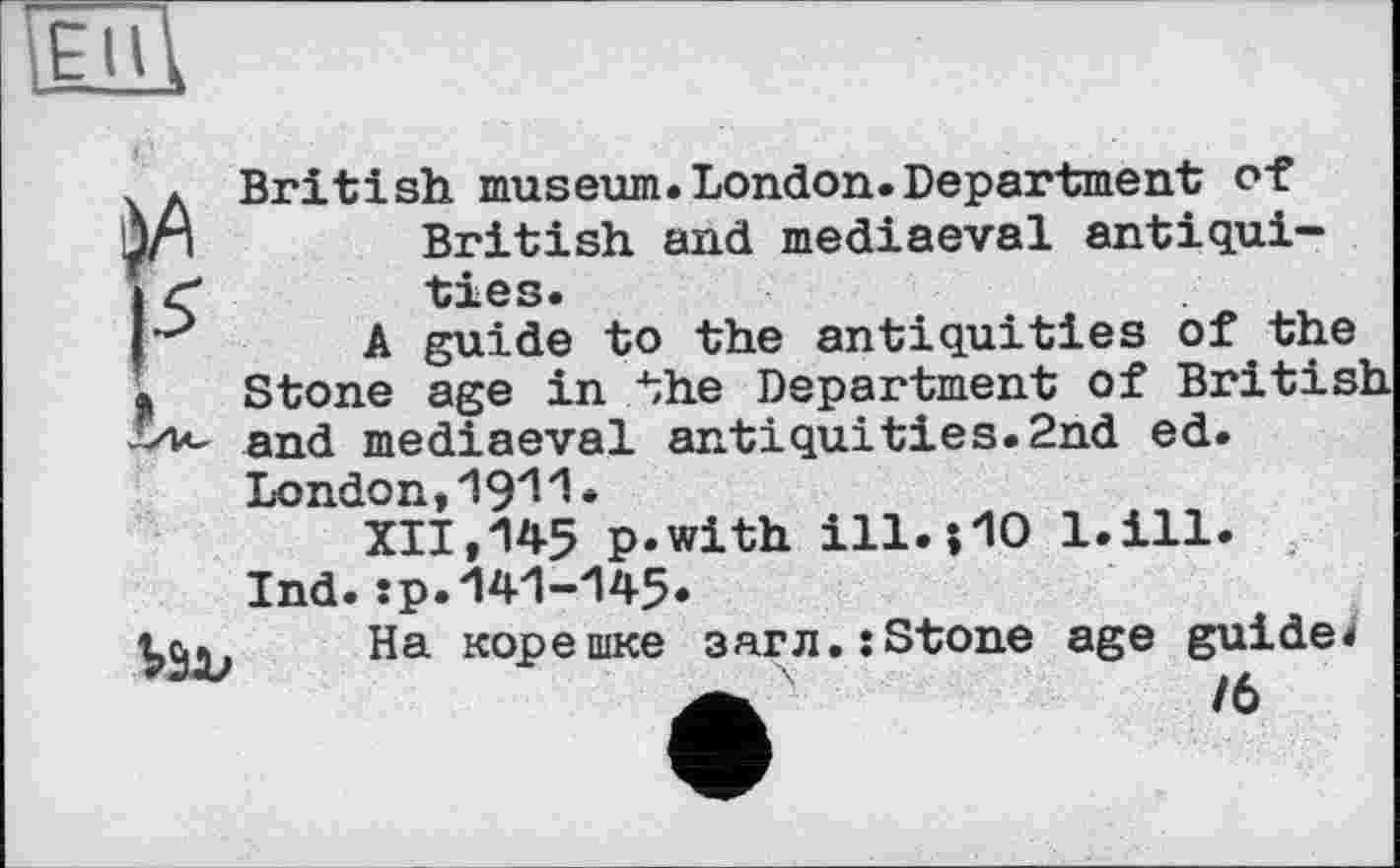 ﻿їШ
àA
К
British museum.London.Department of British and mediaeval antiquities.
A guide to the antiquities of the Stone age in the Department of British and mediaeval antiquities.2nd ed. London,1911*
XII, 145 p.with ill.00 l.ill. Ind. :p.-141-145.
На корешке 3arn.:Stone age guide*